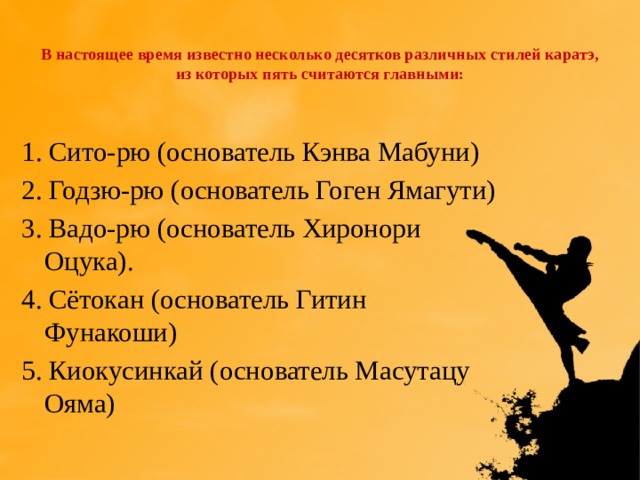  В настоящее время известно несколько десятков различных стилей каратэ, из которых пять считаются главными:   1. Сито-рю (основатель Кэнва Мабуни) 2. Годзю-рю (основатель Гоген Ямагути) 3. Вадо-рю (основатель Хиронори Оцука). 4. Сётокан (основатель Гитин Фунакоши) 5. Киокусинкай (основатель Масутацу Ояма) 