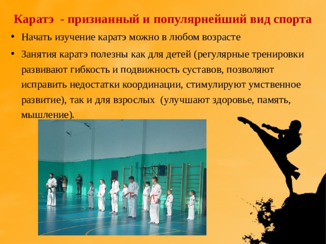 Каратэ - признанный и популярнейший вид спорта Начать изучение каратэ можно в любом возрасте Занятия каратэ полезны как для детей (регулярные тренировки развивают гибкость и подвижность суставов, позволяют исправить недостатки координации, стимулируют умственное развитие), так и для взрослых (улучшают здоровье, память, мышление). 