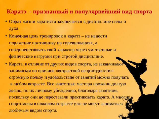 Каратэ - признанный и популярнейший вид спорта Образ жизни каратиста заключается в дисциплине силы и духа. Конечная цель тренировок в каратэ – не нанести поражение противнику на соревнованиях, а совершенствовать свой характер через умственные и физические нагрузки при строгой дисциплине. Каратэ, в отличие от других видов спорта, не заканчивают заниматься по причине «возрастной непригодности»- огромную пользу и удовольствие от занятий можно получать в любом возрасте. Все известные мастера прожили долгую жизнь: по их личному убеждению, благодаря занятиям, поскольку они не переставали практиковать каратэ. А многие спортсмены в пожилом возрасте уже не могут заниматься любимым видом спорта. 