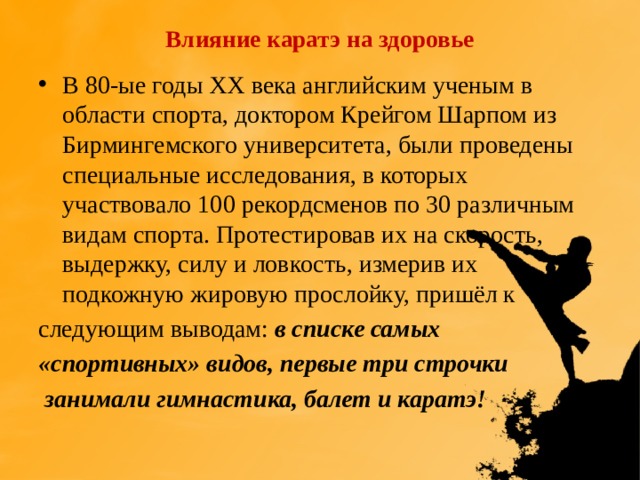 Влияние каратэ на здоровье В 80-ые годы XX века английским ученым в области спорта, доктором Крейгом Шарпом из Бирмингемского университета, были проведены специальные исследования, в которых участвовало 100 рекордсменов по 30 различным видам спорта. Протестировав их на скорость, выдержку, силу и ловкость, измерив их подкожную жировую прослойку, пришёл к следующим выводам: в списке самых «спортивных» видов, первые три строчки  занимали гимнастика, балет и каратэ! 