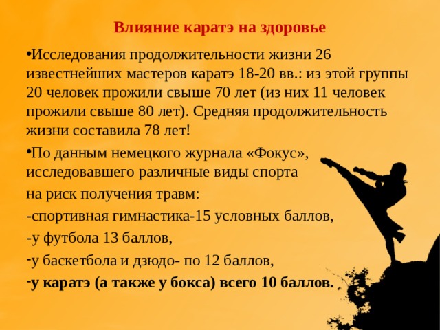Влияние каратэ на здоровье Исследования продолжительности жизни 26 известнейших мастеров каратэ 18-20 вв.: из этой группы 20 человек прожили свыше 70 лет (из них 11 человек прожили свыше 80 лет). Средняя продолжительность жизни составила 78 лет! По данным немецкого журнала «Фокус», исследовавшего различные виды спорта на риск получения травм: -спортивная гимнастика-15 условных баллов, -у футбола 13 баллов, у баскетбола и дзюдо- по 12 баллов, у каратэ (а также у бокса) всего 10 баллов. 