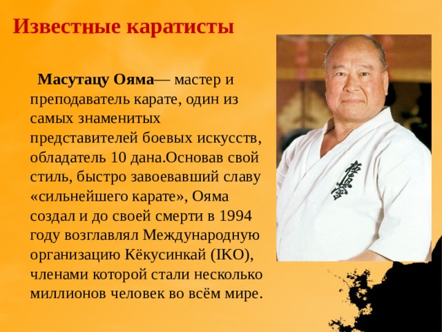 Известные каратисты  Масутацу Ояма — мастер и преподаватель карате, один из самых знаменитых представителей боевых искусств, обладатель 10 дана.Основав свой стиль, быстро завоевавший славу «сильнейшего карате», Ояма создал и до своей смерти в 1994 году возглавлял Международную организацию Кёкусинкай (IKO), членами которой стали несколько миллионов человек во всём мире. 