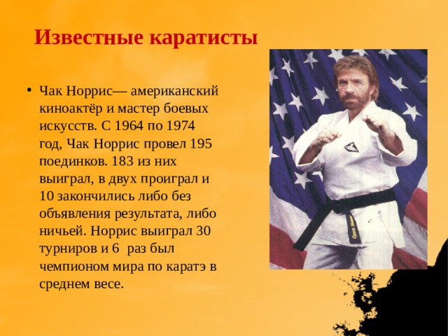 Известные каратисты Чак Норрис— американский киноактёр и мастер боевых искусств. С 1964 по 1974 год, Чак Норрис провел 195 поединков. 183 из них выиграл, в двух проиграл и 10 закончились либо без объявления результата, либо ничьей. Норрис выиграл 30 турниров и 6  раз был чемпионом мира по каратэ в среднем весе. 