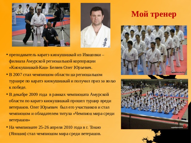 Мой тренер  преподаватель каратэ киокушинкай из Ивановки – филиала Амурской региональной корпорации «Киокушинкай-Кан» Беляев Олег Юрьевич. В 2007 стал чемпионом области на региональном турнире по каратэ киокушинкай и получил приз за волю к победе. В декабре 2009 года в рамках чемпионата Амурской области по каратэ киокушинкай прошел турнир вреди ветеранов. Олег Юрьевич был его участников и стал чемпионом и обладателем титула «Чемпион мира среди ветеранов» На чемпионате 25-26 апреля 2010 года в г. Токио (Япония) стал чемпионом мира среди ветеранов. 