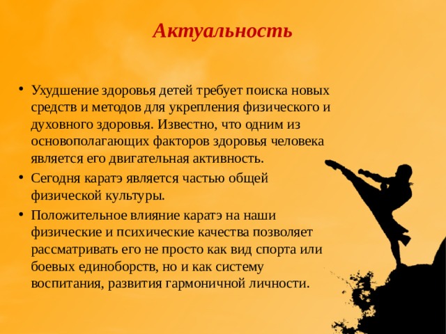 Актуальность   Ухудшение здоровья детей требует поиска новых средств и методов для укрепления физического и духовного здоровья. Известно, что одним из основополагающих факторов здоровья человека является его двигательная активность. Сегодня каратэ является частью общей физической культуры. Положительное влияние каратэ на наши физические и психические качества позволяет рассматривать его не просто как вид спорта или боевых единоборств, но и как систему воспитания, развития гармоничной личности. 