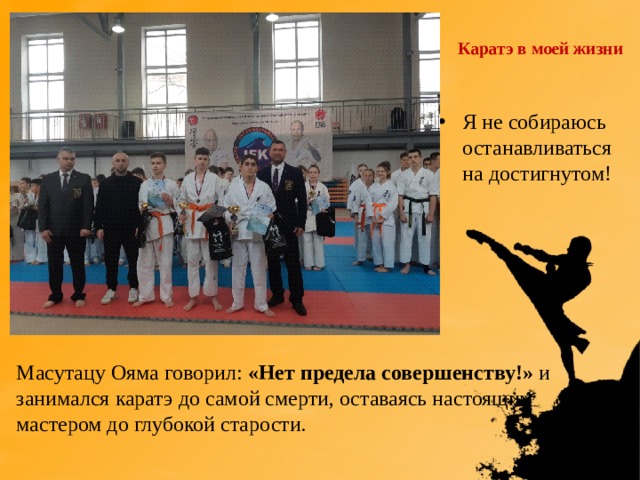 Каратэ в моей жизни Я не собираюсь останавливаться на достигнутом!  Масутацу Ояма говорил: «Нет предела совершенству!» и занимался каратэ до самой смерти, оставаясь настоящим мастером до глубокой старости. 