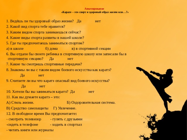  Анкетирование  «Карате – это спорт и здоровый образ жизни или…?»   1. Ведёшь ли ты здоровый образ жизни? Да нет 2. Какой вид спорта тебе нравится? 3. Каким видом спорта занимаешься сейчас? 4. Какие виды спорта развиты в нашей школе? 5. Где ты предпочитаешь заниматься спортом? а) в школе б) дома в) в спортивной секции 6. Вы отдали бы своего ребенка в спортивную школу или записали бы в спортивную секцию? Да нет 7. Какие ты смотришь спортивные передачи? 8. Знакомы ли вы с таким видом боевого искусства как каратэ?  Да нет 9. Считаете ли вы что каратэ опасный вид боевого искусства?  Да нет 10. Хотели бы вы заниматься каратэ? Да нет 11. Как вы думаете каратэ – это: А) Стиль жизни. Б) Оздоровительная система. В) Средство самозащиты Г) Увлечение. 12. В свободное время Вы предпочитаете : - смотреть телевизор - гулять с друзьями -сидеть в телефоне - ходить в спортзал - читать книги или журналы 