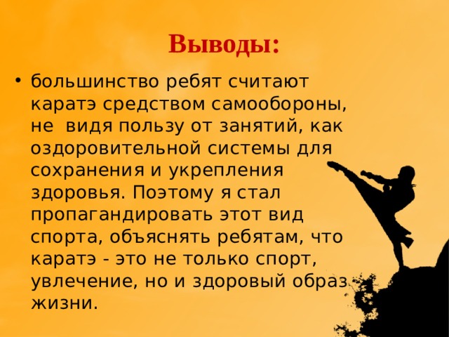Выводы: большинство ребят считают каратэ средством самообороны, не видя пользу от занятий, как оздоровительной системы для сохранения и укрепления здоровья. Поэтому я стал пропагандировать этот вид спорта, объяснять ребятам, что каратэ - это не только спорт, увлечение, но и здоровый образ жизни. 