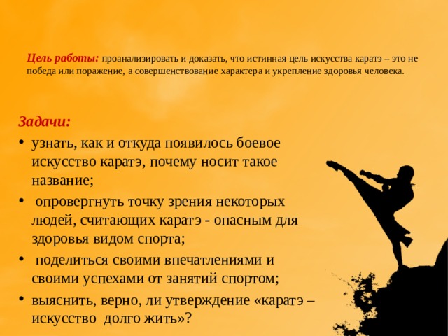   Цель работы: проанализировать и доказать, что истинная цель искусства каратэ – это не победа или поражение, а совершенствование характера и укрепление здоровья человека.    Задачи: узнать, как и откуда появилось боевое искусство каратэ, почему носит такое название;  опровергнуть точку зрения некоторых людей, считающих каратэ - опасным для здоровья видом спорта;  поделиться своими впечатлениями и своими успехами от занятий спортом; выяснить, верно, ли утверждение «каратэ – искусство долго жить»?   