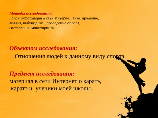 Методы исследования:  поиск информации в сети Интернет, анкетирование,  анализ, наблюдение, проведение опроса,  составление мониторинга.   Объектом исследования:   Отношения людей к данному виду спорта.  Предмет исследования: материал в сети Интернет о каратэ,  каратэ и ученики моей школы. 