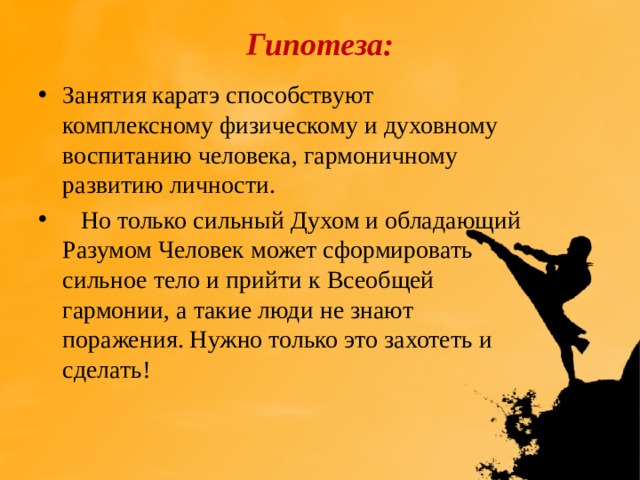  Гипотеза:   Занятия каратэ способствуют комплексному физическому и духовному воспитанию человека, гармоничному развитию личности.  Но только сильный Духом и обладающий Разумом Человек может сформировать сильное тело и прийти к Всеобщей гармонии, а такие люди не знают поражения. Нужно только это захотеть и сделать! 