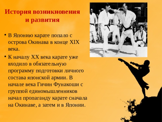 История возникновения и развития В Японию карате попало с острова Окинава в конце XIX века. К началу ХХ века карате уже входило в обязательную программу подготовки личного состава японской армии. В начале века Гичин Фунакоши с группой единомышленников начал пропаганду карате сначала на Окинаве, а затем и в Японии. 