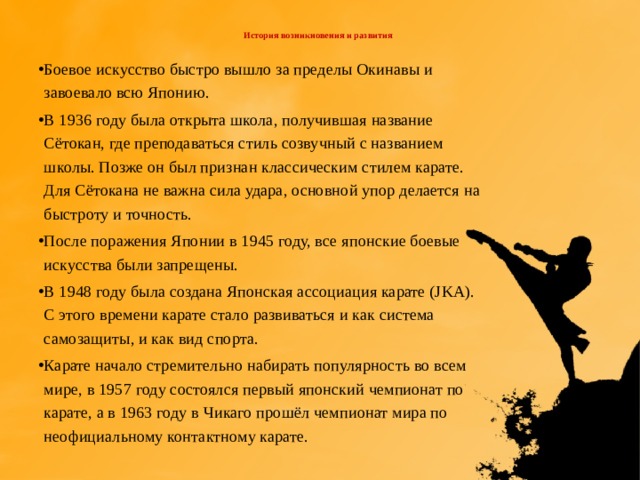  История возникновения и развития   Боевое искусство быстро вышло за пределы Окинавы и завоевало всю Японию. В 1936 году была открыта школа, получившая название Сётокан, где преподаваться стиль созвучный с названием школы. Позже он был признан классическим стилем карате. Для Сётокана не важна сила удара, основной упор делается на быстроту и точность. После поражения Японии в 1945 году, все японские боевые искусства были запрещены. В 1948 году была создана Японская ассоциация карате (JKA). С этого времени карате стало развиваться и как система самозащиты, и как вид спорта. Карате начало стремительно набирать популярность во всем мире, в 1957 году состоялся первый японский чемпионат по карате, а в 1963 году в Чикаго прошёл чемпионат мира по неофициальному контактному карате. 