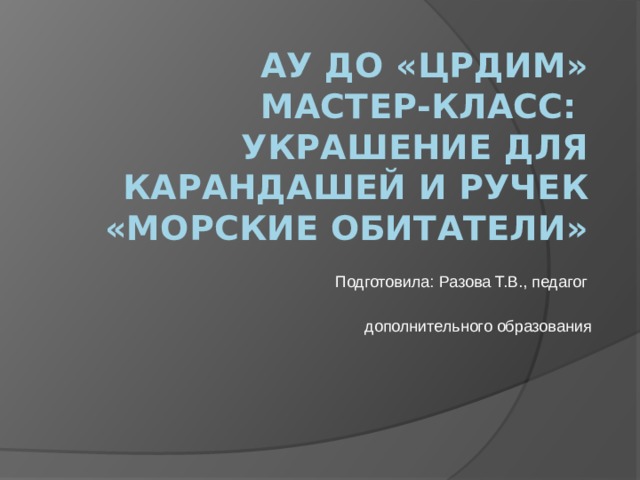 АУ ДО «ЦРДиМ»  Мастер-класс:  Украшение для карандашей и ручек «Морские обитатели» Подготовила: Разова Т.В., педагог дополнительного образования 