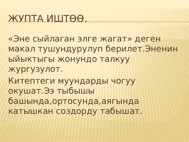 ЖУПТА ИШТӨӨ. «Эне сыйлаган элге жагат» деген макал тушундурулуп берилет.Эненин ыйыктыгы жонундо талкуу жургузулот. Китептеги муундарды чогуу окушат.Ээ тыбышы башында,ортосунда,аягында катышкан создорду табышат. 
