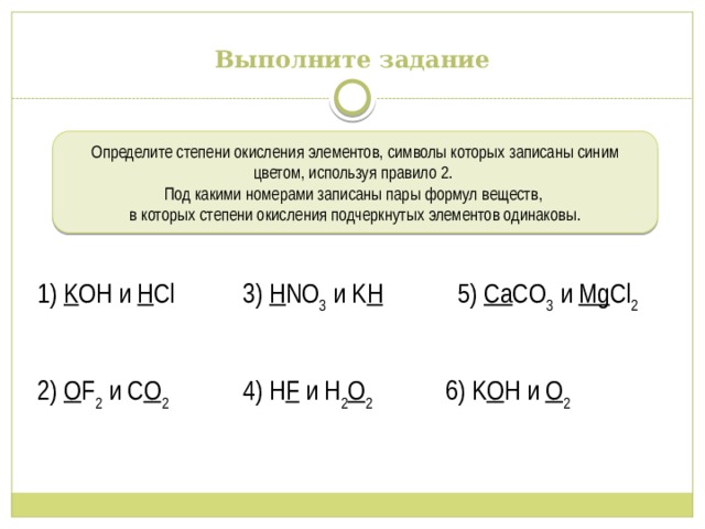 Выполните задание Определите степени окисления элементов, символы которых записаны синим цветом, используя правило 2. Под какими номерами записаны пары формул веществ, в которых степени окисления подчеркнутых элементов одинаковы. 1) K OH и H Cl 3) H NO 3 и K H 5) Ca CO 3 и Mg Cl 2 2) O F 2 и C O 2 4) H F и H 2 O 2 6) K O H и O 2 