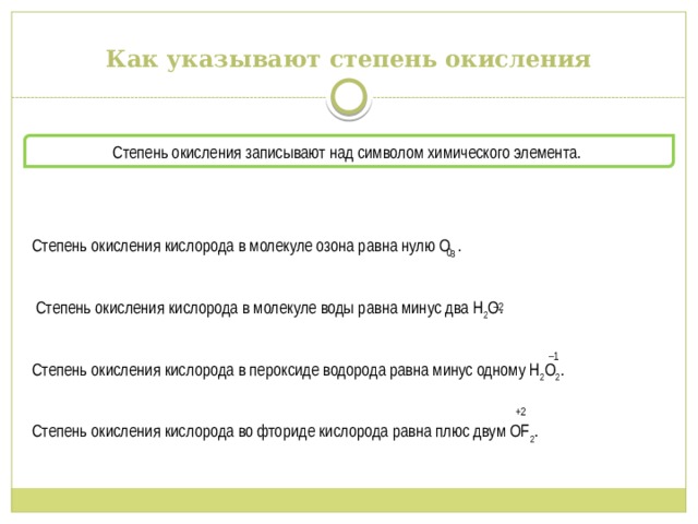 Как указывают степень окисления Степень окисления записывают над символом химического элемента. Степень окисления кислорода в молекуле озона равна нулю O 3 .  Степень окисления кислорода в молекуле воды равна минус два H 2 O. Степень окисления кислорода в пероксиде водорода равна минус одному H 2 O 2 . Степень окисления кислорода во фториде кислорода равна плюс двум OF 2 .  0 – 2 – 1 +2 