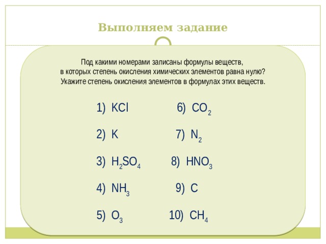 Выполняем задание Под какими номерами записаны формулы веществ, в которых степень окисления химических элементов равна нулю? Укажите степень окисления элементов в формулах этих веществ.  1) KCl 6) CO 2  2) K 7) N 2  3) H 2 SO 4 8) HNO 3   4) NH 3 9) C  5) O 3 10) СН 4 