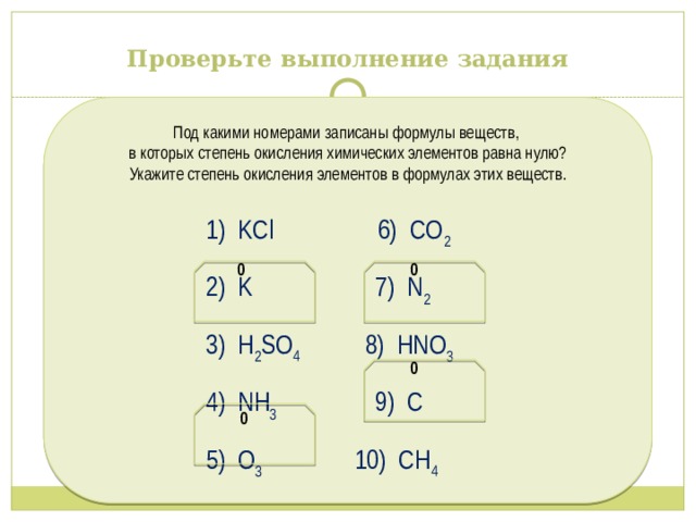Проверьте выполнение задания Под какими номерами записаны формулы веществ, в которых степень окисления химических элементов равна нулю? Укажите степень окисления элементов в формулах этих веществ.  1) KCl 6) CO 2  2) K 7) N 2  3) H 2 SO 4 8) HNO 3   4) NH 3 9) C  5) O 3 10) СН 4  0 0 0 0 
