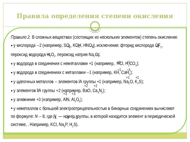 Правила определения степени окисления Правило 2. В сложных веществах (состоящих из нескольких элементов) степень окисления:  у кислорода  2 (например, SO 2 , KOH, HNO 3 ), исключения: фторид кислорода OF 2 , пероксид водорода H 2 O 2 , пероксид натрия Na 2 O 2 ;  у водорода в соединения с неметаллами +1 (например, HCl, H 2 CO 3 );  у водорода в соединениях с металлами  1 (например, KH, CaH 2 );  у щелочных металлов  элементов lА группы +1 (например, Na 2 O, K 2 S);  у элементов llА группы +2 (например, BaO, Ca 3 N 2 );  у алюминия +3 (например, AlN, Al 2 O 3 );  у неметаллов с большей электроотрицательностью в бинарных соединениях вычисляют по формуле: N   8, где N — номер группы, в которой находится элемент в периодической системе, . Например, KCl, Na 3 P, H 2 S).   2  2  2 +2   1  1  +1 +1   1  1  +1 +1  +2 +2  +3 +3   1  3  2 