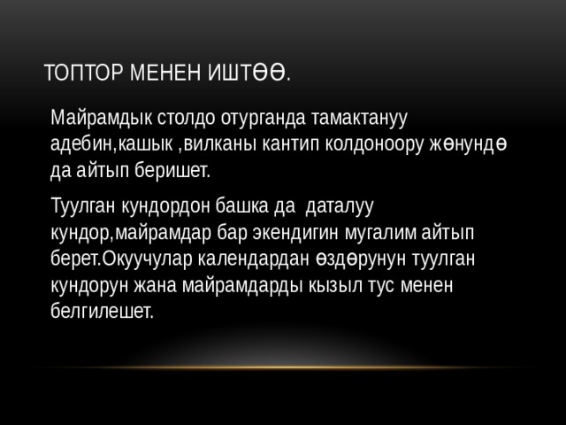 Топтор менен иштөө. Майрамдык столдо отурганда тамактануу адебин,кашык ,вилканы кантип колдоноору жөнундө да айтып беришет. Туулган кундордон башка да даталуу кундор,майрамдар бар экендигин мугалим айтып берет.Окуучулар календардан өздөрунун туулган кундорун жана майрамдарды кызыл тус менен белгилешет. 