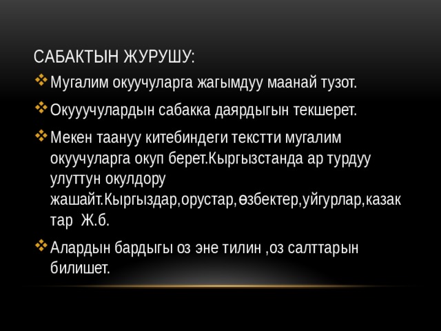 Сабактын журушу: Мугалим окуучуларга жагымдуу маанай тузот. Окууучулардын сабакка даярдыгын текшерет. Мекен таануу китебиндеги текстти мугалим окуучуларга окуп берет.Кыргызстанда ар турдуу улуттун окулдору жашайт.Кыргыздар,орустар,өзбектер,уйгурлар,казактар Ж.б. Алардын бардыгы оз эне тилин ,оз салттарын билишет. 
