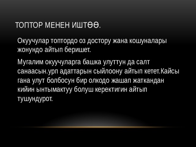 Топтор менен иштөө. Окуучулар топтордо оз достору жана кошуналары жонундо айтып беришет. Мугалим окуучуларга башка улуттун да салт санаасын.урп адаттарын сыйлоону айтып кетет.Кайсы гана улут болбосун бир олкодо жашап жаткандан кийин ынтымактуу болуш керектигин айтып тушундурот. 