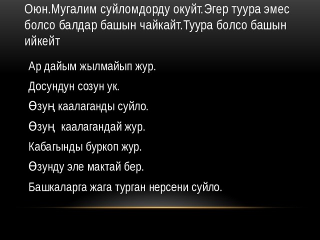 Оюн.Мугалим суйломдорду окуйт.Эгер туура эмес болсо балдар башын чайкайт.Туура болсо башын ийкейт Ар дайым жылмайып жур. Досундун созун ук. Өзуң каалаганды суйло. Өзуң каалагандай жур. Кабагынды буркоп жур. Өзунду эле мактай бер. Башкаларга жага турган нерсени суйло. 