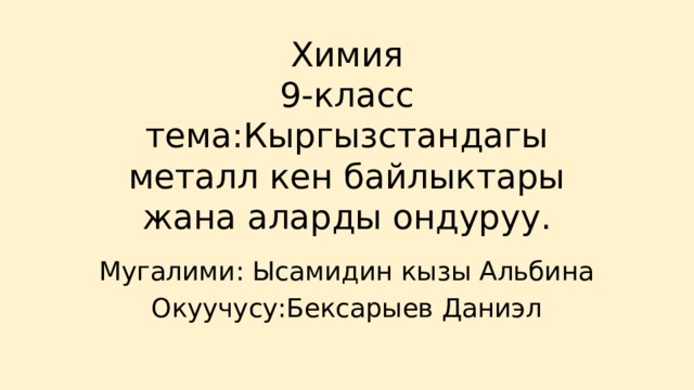 Химия  9-класс  тема:Кыргызстандагы металл кен байлыктары жана аларды ондуруу. Мугалими: Ысамидин кызы Альбина Окуучусу:Бексарыев Даниэл 