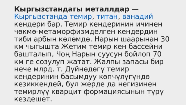 Кыргызстандагы металлдар  —  Кыргызстанда   темир ,  титан ,  ванадий кендери бар. Темир кендеринин ичинен чөкмө-метаморфизмделген кендердин тиби арбын көлөмдө. Нарын шаарынан 30 км чыгышта Жетим темир кен бассейни башталып, Чоң Нарын суусун бойлоп 70 км ге созулуп жатат. Жалпы запасы бир нече млрд. т. Дүйнөдөгү темир кендеринин басымдуу көпчүлүгүндө кезиккендей, бул жерде да негизинен темирлүү кварцит формациясынын түрү кездешет.  