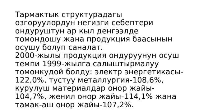 Тармактык структурадагы озгоруулордун негизги себептери ондуруштун ар кыл денгээлде томондошу жана продукция баасынын осушу болуп саналат.  2000-жылы продукция ондуруунун осуш темпи 1999-жылга салыштырмалуу томонкудой болду: электр энергетикасы-122,0%, тустуу металлургия-108,6%, курулуш материалдар онор жайы-104,7%, женил онор жайы-114,1% жана тамак-аш онор жайы-107,2%. 