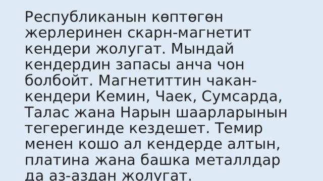 Республиканын көптөгөн жерлеринен скарн-магнетит кендери жолугат. Мындай кендердин запасы анча чон болбойт. Магнетиттин чакан-кендери Кемин, Чаек, Сумсарда, Талас жана Нарын шаарларынын тегерегинде кездешет. Темир менен кошо ал кендерде алтын, платина жана башка металлдар да аз-аздан жолугат. 