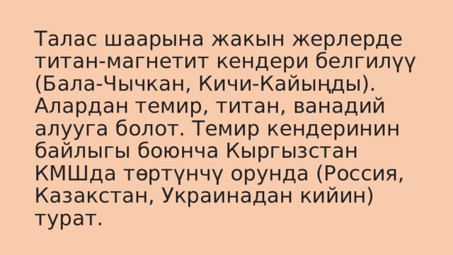 Талас шаарына жакын жерлерде титан-магнетит кендери белгилүү (Бала-Чычкан, Кичи-Кайыңды). Алардан темир, титан, ванадий алууга болот. Темир кендеринин байлыгы боюнча Кыргызстан КМШда төртүнчү орунда (Россия, Казакстан, Украинадан кийин) турат.  