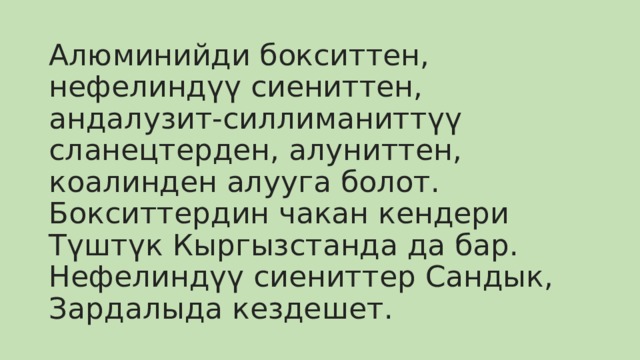 Алюминийди бокситтен, нефелиндүү сиениттен, андалузит-силлиманиттүү сланецтерден, алуниттен, коалинден алууга болот. Бокситтердин чакан кендери Түштүк Кыргызстанда да бар. Нефелиндүү сиениттер Сандык, Зардалыда кездешет. 