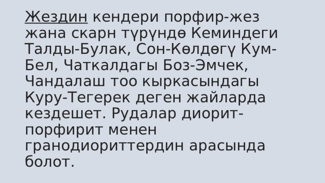 Жездин  кендери порфир-жез жана скарн түрүндө Кеминдеги Талды-Булак, Сон-Көлдөгү Кум-Бел, Чаткалдагы Боз-Эмчек, Чандалаш тоо кыркасындагы Куру-Тегерек деген жайларда кездешет. Рудалар диорит-порфирит менен гранодиориттердин арасында болот.  