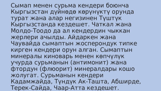 Сымап менен сурьма кендери боюнча Кыргызстан дүйнөдө көрүнүктү орунда турат жана алар негизинен Түштүк Кыргызстанда кездешет. Чаткал жана Молдо-Тоодо да ал кендердин чыккан жерлери ачылды. Айдаркен жана Чаувайда сымаптын жосперондук типке кирген кендери орун алган. Сымаптын минералы киноварь менен көпчүлүк учурда сурьманын (антимонит) жана фтордун (флюорит) минералдары кошо жолугат. Сурьманын кендери Кадамжайда, Түндүк Ак-Ташта, Абширде, Терек-Сайда, Чаар-Атта кездешет. 