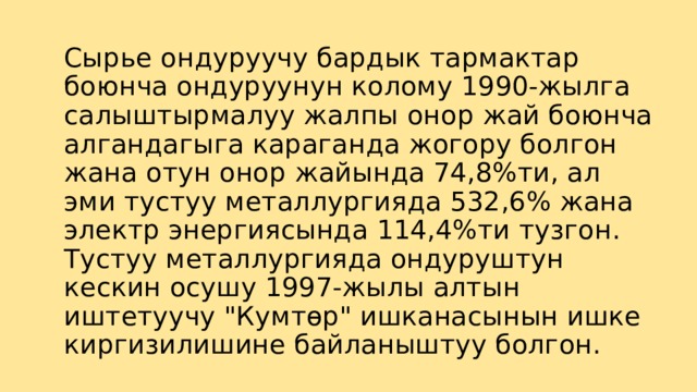 Сырье ондуруучу бардык тармактар боюнча ондуруунун колому 1990-жылга салыштырмалуу жалпы онор жай боюнча алгандагыга караганда жогору болгон жана отун онор жайында 74,8%ти, ал эми тустуу металлургияда 532,6% жана электр энергиясында 114,4%ти тузгон.  Тустуу металлургияда ондуруштун кескин осушу 1997-жылы алтын иштетуучу 