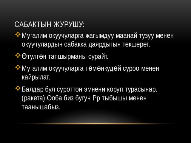 Сабактын журушу: Мугалим окуучуларга жагымдуу маанай тузуу менен окуучулардын сабакка даярдыгын текшерет. Өтулгөн тапшырманы сурайт. Мугалим окуучуларга төмөнкудөй суроо менен кайрылат. Балдар бул суроттон эмнени коруп турасынар.(ракета).Ооба биз бугун Рр тыбышы менен таанышабыз. 