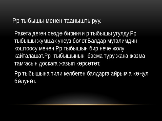 Рр тыбышы менен тааныштыруу. Ракета деген сөздө биринчи р тыбышы угулду.Рр тыбышы жумшак унсуз болот.Балдар мугалимдин коштоосу менен Рр тыбышын бир нече жолу кайталашат.Рр тыбышынын басма туру жана жазма тамгасын доскага жазып көрсөтөт. Рр тыбышына тили келбеген балдарга айрыкча көңул бөлунөт. 