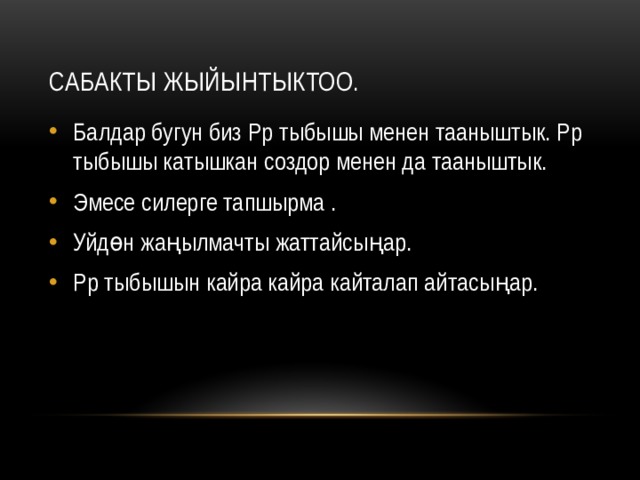 Сабакты жыйынтыктоо. Балдар бугун биз Рр тыбышы менен тааныштык. Рр тыбышы катышкан создор менен да тааныштык. Эмесе силерге тапшырма . Уйдөн жаңылмачты жаттайсыңар. Рр тыбышын кайра кайра кайталап айтасыңар. 