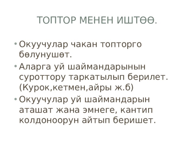 Топтор менен иштөө. Окуучулар чакан топторго бөлунушөт. Аларга уй шаймандарынын суроттору таркатылып берилет.(Курок,кетмен,айры ж.б) Окуучулар уй шаймандарын аташат жана эмнеге, кантип колдоноорун айтып беришет. 