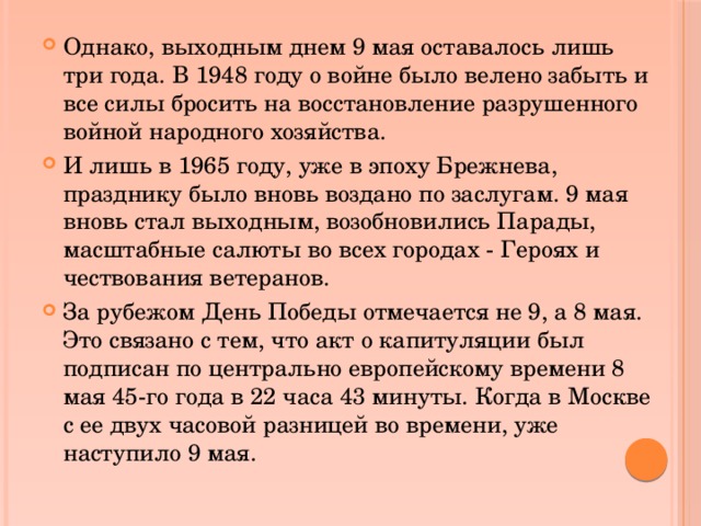 Однако, выходным днем 9 мая оставалось лишь три года. В 1948 году о войне было велено забыть и все силы бросить на восстановление разрушенного войной народного хозяйства. И лишь в 1965 году, уже в эпоху Брежнева, празднику было вновь воздано по заслугам. 9 мая вновь стал выходным, возобновились Парады, масштабные салюты во всех городах - Героях и чествования ветеранов. За рубежом День Победы отмечается не 9, а 8 мая. Это связано с тем, что акт о капитуляции был подписан по центрально европейскому времени 8 мая 45-го года в 22 часа 43 минуты. Когда в Москве с ее двух часовой разницей во времени, уже наступило 9 мая. 