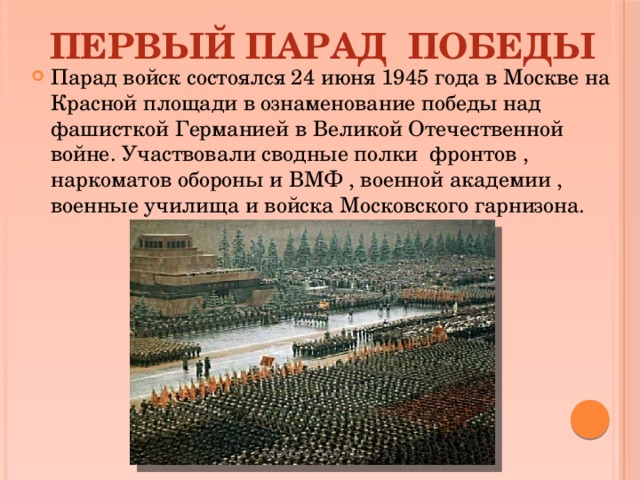 ПЕРВЫЙ ПАРАД ПОБЕДЫ Парад войск состоялся 24 июня 1945 года в Москве на Красной площади в ознаменование победы над фашисткой Германией в Великой Отечественной войне. Участвовали сводные полки фронтов , наркоматов обороны и ВМФ , военной академии , военные училища и войска Московского гарнизона. 