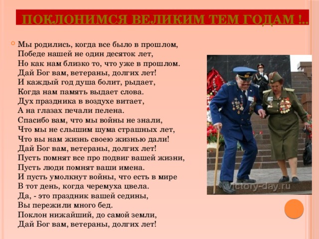 Поклонимся великим тем годам !.. Мы родились, когда все было в прошлом,  Победе нашей не один десяток лет,  Но как нам близко то, что уже в прошлом.  Дай Бог вам, ветераны, долгих лет!  И каждый год душа болит, рыдает,  Когда нам память выдает слова.  Дух праздника в воздухе витает,  А на глазах печали пелена.  Спасибо вам, что мы войны не знали,  Что мы не слышим шума страшных лет,  Что вы нам жизнь своею жизнью дали!  Дай Бог вам, ветераны, долгих лет!  Пусть помнят все про подвиг вашей жизни,  Пусть люди помнят ваши имена.  И пусть умолкнут войны, что есть в мире  В тот день, когда черемуха цвела.  Да, - это праздник вашей седины,  Вы пережили много бед.  Поклон нижайший, до самой земли,  Дай Бог вам, ветераны, долгих лет! 
