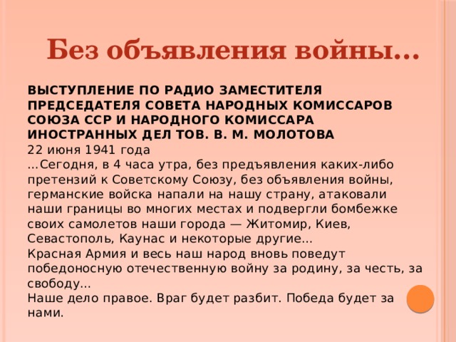 Без объявления войны… ВЫСТУПЛЕНИЕ ПО РАДИО ЗАМЕСТИТЕЛЯ ПРЕДСЕДАТЕЛЯ СОВЕТА НАРОДНЫХ КОМИССАРОВ СОЮЗА ССР И НАРОДНОГО КОМИССАРА ИНОСТРАННЫХ ДЕЛ ТОВ. В. М. МОЛОТОВА 22 июня 1941 года  …Сегодня, в 4 часа утра, без предъявления каких-либо претензий к Советскому Союзу, без объявления войны, германские войска напали на нашу страну, атаковали наши границы во многих местах и подвергли бомбежке своих самолетов наши города — Житомир, Киев, Севастополь, Каунас и некоторые другие…  Красная Армия и весь наш народ вновь поведут победоносную отечественную войну за родину, за честь, за свободу…  Наше дело правое. Враг будет разбит. Победа будет за нами. 