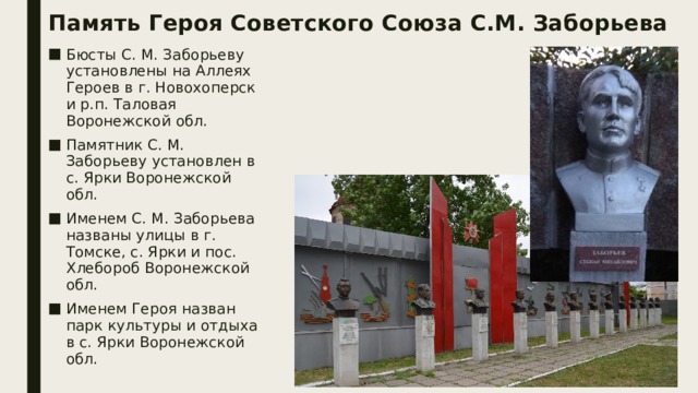 Память Героя Советского Союза С.М. Заборьева Бюсты С. М. Заборьеву установлены на Аллеях Героев в г. Новохоперск и р.п. Таловая Воронежской обл. Памятник С. М. Заборьеву установлен в с. Ярки Воронежской обл. Именем С. М. Заборьева названы улицы в г. Томске, с. Ярки и пос. Хлебороб Воронежской обл. Именем Героя назван парк культуры и отдыха в с. Ярки Воронежской обл.   