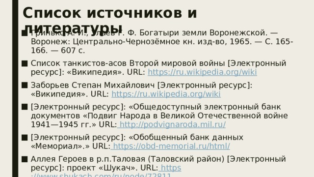 Список источников и литературы Гринько А. И., Улаев Г. Ф. Богатыри земли Воронежской. — Воронеж: Центрально-Чернозёмное кн. изд-во, 1965. — С. 165-166. — 607 с. Список танкистов-асов Второй мировой войны [Электронный ресурс]: «Википедия». URL: https :// ru.wikipedia.org/wiki Заборьев Степан Михайлович [Электронный ресурс]: «Википедия». URL: https:// ru.wikipedia.org/wiki [Электронный ресурс]: «Общедоступный электронный банк документов «Подвиг Народа в Великой Отечественной войне 1941—1945 гг.» URL:  http ://podvignaroda.mil.ru / [Электронный ресурс]: «Обобщенный банк данных «Мемориал».» URL:  https ://obd-memorial.ru/html / Аллея Героев в р.п.Таловая (Таловский район) [Электронный ресурс]: проект «Шукач». URL:  https ://www.shukach.com/ru/node/72811 