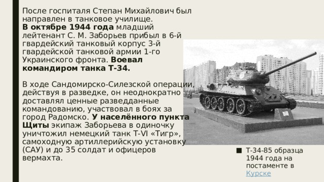 После госпиталя Степан Михайлович был направлен в танковое училище.  В октябре 1944 года младший лейтенант С. М. Заборьев прибыл в 6-й гвардейский танковый корпус 3-й гвардейской танковой армии 1-го Украинского фронта. Воевал командиром танка Т-34.    В ходе Сандомирско-Силезской операции, действуя в разведке, он неоднократно доставлял ценные разведданные командованию, участвовал в боях за город Радомско. У населённого пункта Щиты  экипаж Заборьева в одиночку уничтожил немецкий танк Т-VI «Тигр», самоходную артиллерийскую установку (САУ) и до 35 солдат и офицеров вермахта.   Т-34-85 образца 1944 года на постаменте в  Курске 
