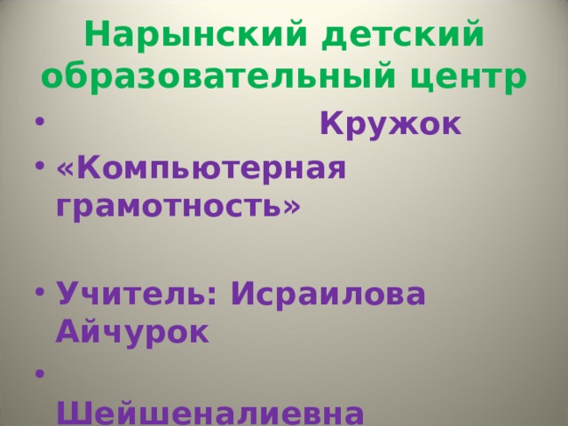 Нарынский детский образовательный центр  Кружок «Компьютерная грамотность»  Учитель: Исраилова Айчурок  Шейшеналиевна 