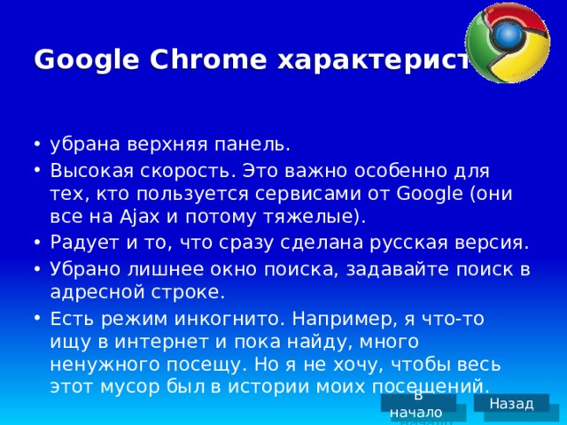 Google Chrome характеристика убрана верхняя панель. Высокая скорость. Это важно особенно для тех, кто пользуется сервисами от Google (они все на Ajax и потому тяжелые). Радует и то, что сразу сделана русская версия. Убрано лишнее окно поиска, задавайте поиск в адресной строке. Есть режим инкогнито. Например, я что-то ищу в интернет и пока найду, много ненужного посещу. Но я не хочу, чтобы весь этот мусор был в истории моих посещений. В начало Назад 